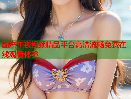 国产午夜视频精品平台高清流畅免费在线观看体验