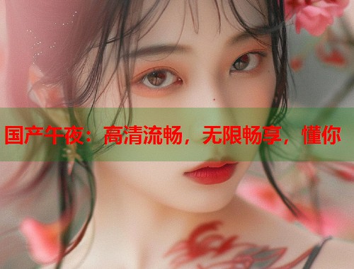 国产午夜：高清流畅，无限畅享，懂你