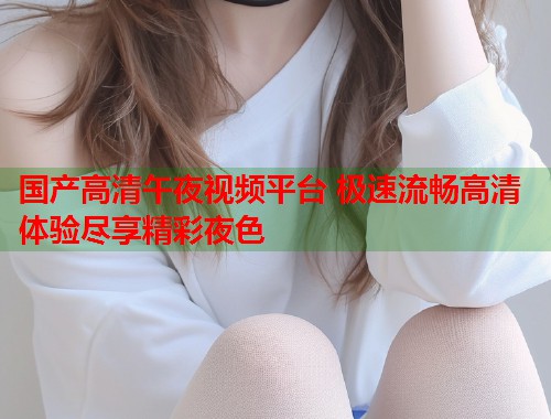 国产高清午夜视频平台 极速流畅高清体验尽享精彩夜色