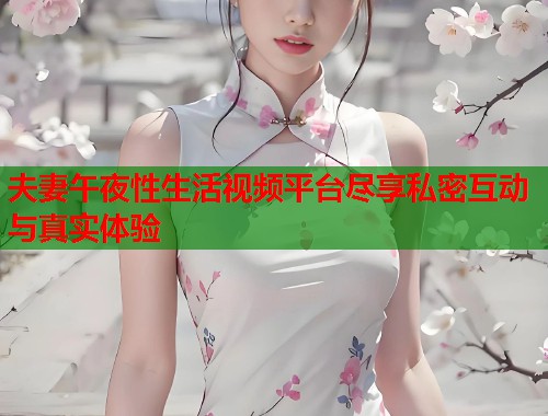 夫妻午夜性生活视频平台尽享私密互动与真实体验